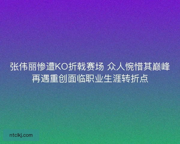 张伟丽惨遭KO折戟赛场 众人惋惜其巅峰再遇重创面临职业生涯转折点