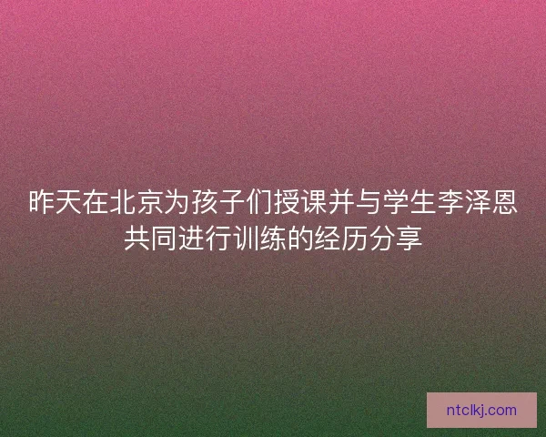 昨天在北京为孩子们授课并与学生李泽恩共同进行训练的经历分享