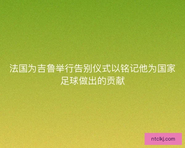 法国为吉鲁举行告别仪式以铭记他为国家足球做出的贡献