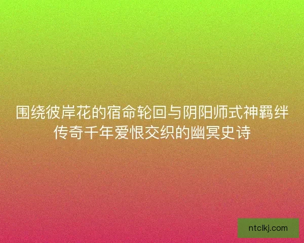 围绕彼岸花的宿命轮回与阴阳师式神羁绊传奇千年爱恨交织的幽冥史诗