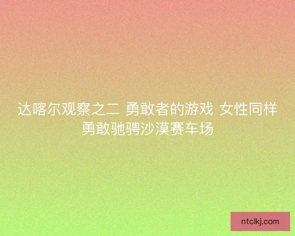 达喀尔观察之二 勇敢者的游戏 女性同样勇敢驰骋沙漠赛车场