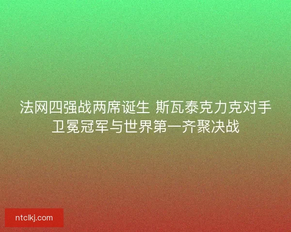 法网四强战两席诞生 斯瓦泰克力克对手卫冕冠军与世界第一齐聚决战