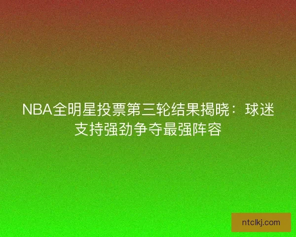 NBA全明星投票第三轮结果揭晓：球迷支持强劲争夺最强阵容