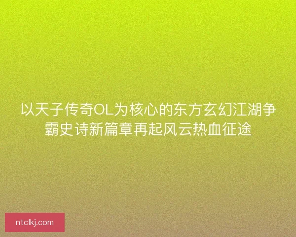 以天子传奇OL为核心的东方玄幻江湖争霸史诗新篇章再起风云热血征途