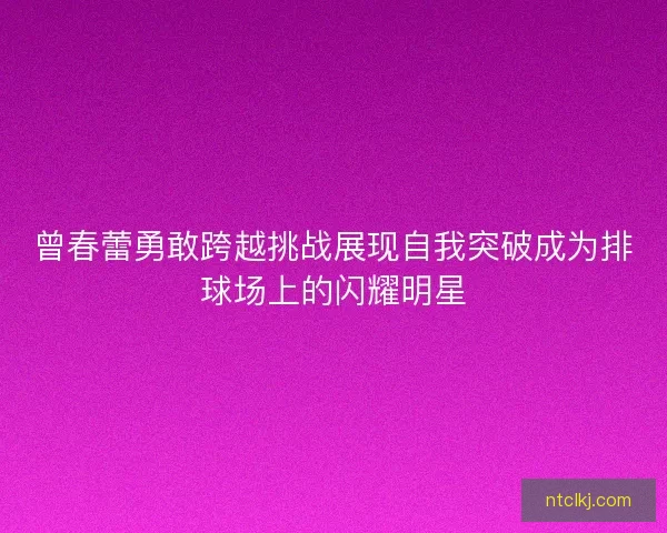曾春蕾勇敢跨越挑战展现自我突破成为排球场上的闪耀明星