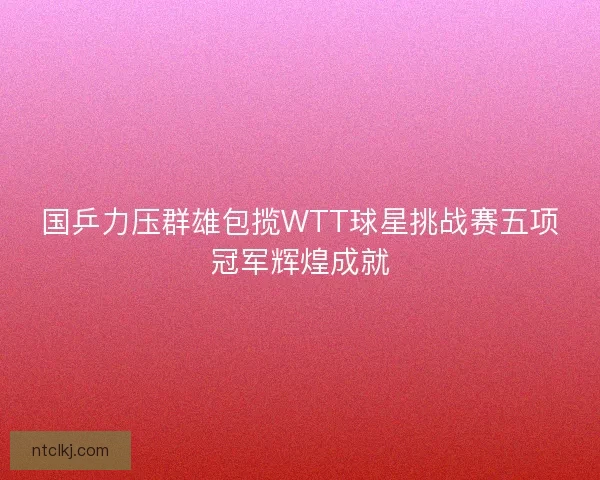 国乒力压群雄包揽WTT球星挑战赛五项冠军辉煌成就