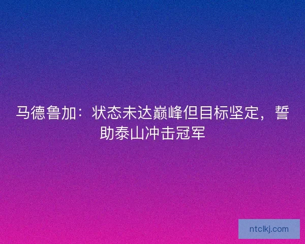 马德鲁加：状态未达巅峰但目标坚定，誓助泰山冲击冠军