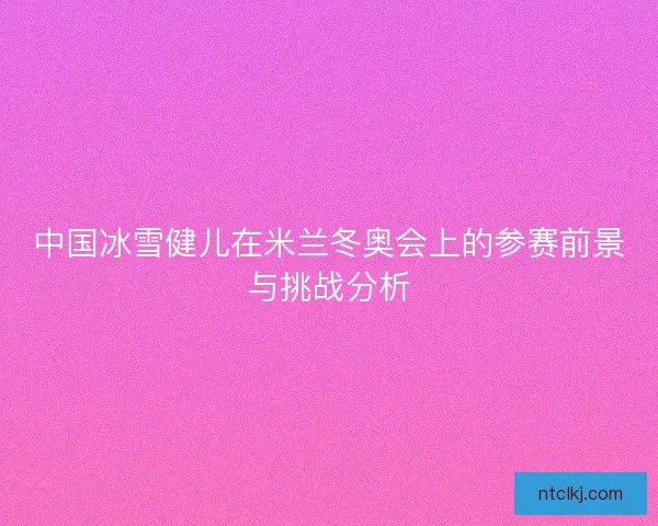 中国冰雪健儿在米兰冬奥会上的参赛前景与挑战分析