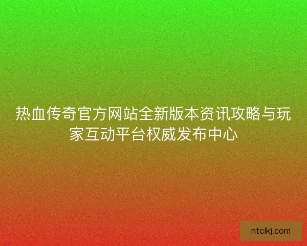 热血传奇官方网站全新版本资讯攻略与玩家互动平台权威发布中心