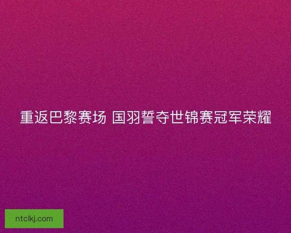 重返巴黎赛场 国羽誓夺世锦赛冠军荣耀