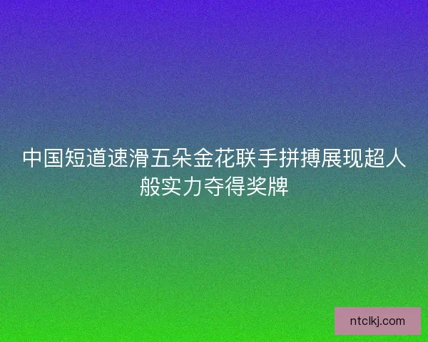 中国短道速滑五朵金花联手拼搏展现超人般实力夺得奖牌