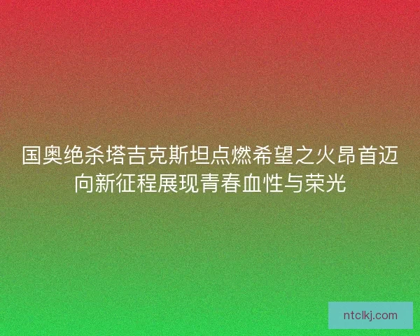 国奥绝杀塔吉克斯坦点燃希望之火昂首迈向新征程展现青春血性与荣光