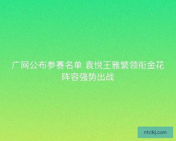 广网公布参赛名单 袁悦王雅繁领衔金花阵容强势出战