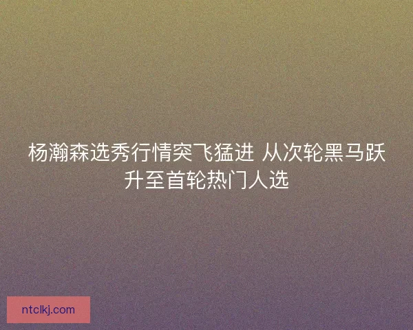 杨瀚森选秀行情突飞猛进 从次轮黑马跃升至首轮热门人选