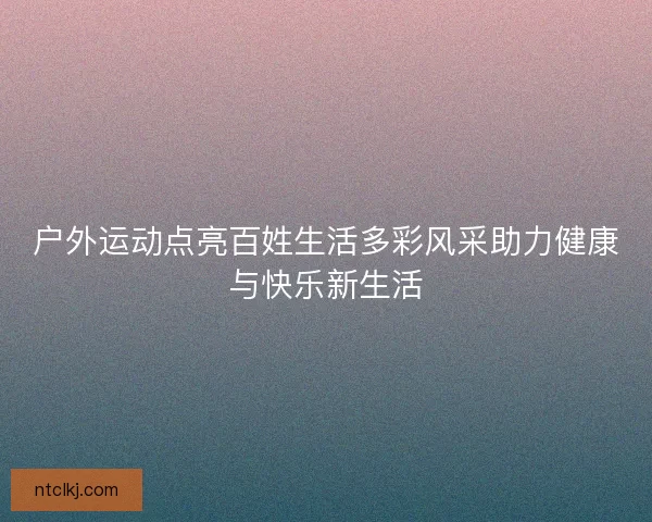 户外运动点亮百姓生活多彩风采助力健康与快乐新生活