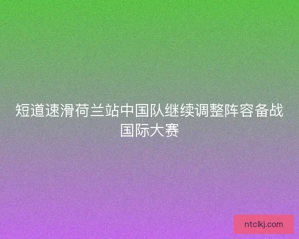 短道速滑荷兰站中国队继续调整阵容备战国际大赛
